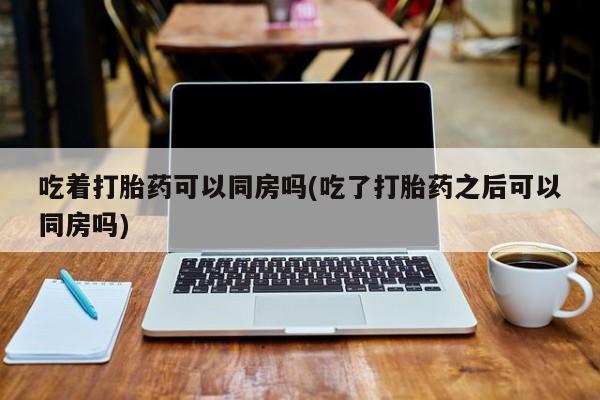 米非司酮片在线购买吃着打胎药可以同房吗(吃了打胎药之后可以同房吗)