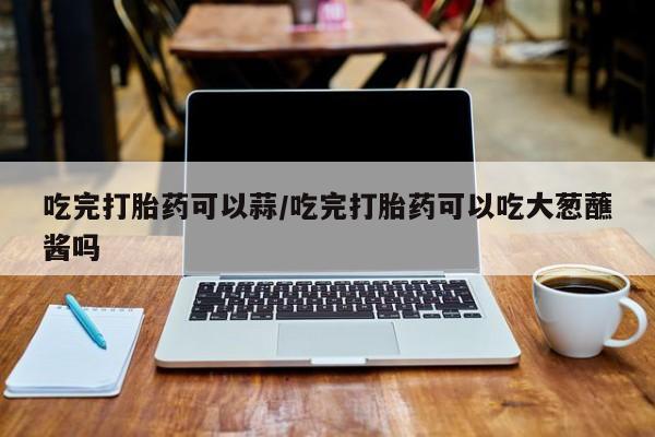 米非司酮片在线购买吃完打胎药可以蒜/吃完打胎药可以吃大葱蘸酱吗