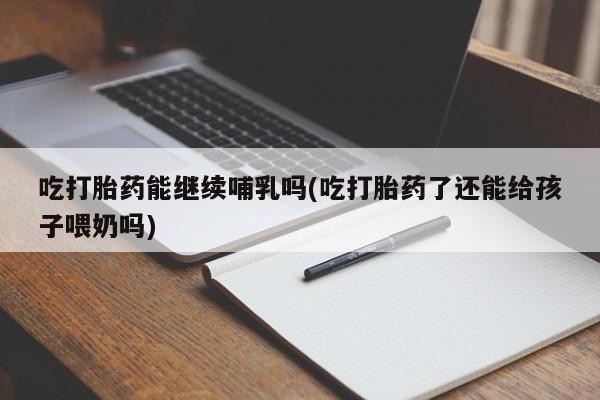 米非司酮片在线购买吃打胎药能继续哺乳吗(吃打胎药了还能给孩子喂奶吗)