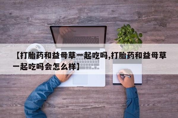 米非司酮片在线购买【打胎药和益母草一起吃吗,打胎药和益母草一起吃吗会怎么样】
