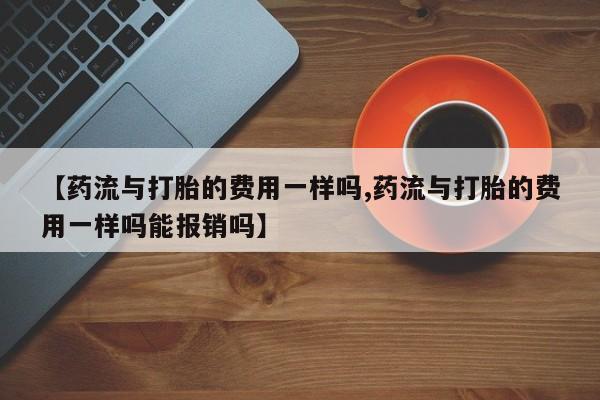 米非司酮片在线购买【药流与打胎的费用一样吗,药流与打胎的费用一样吗能报销吗】