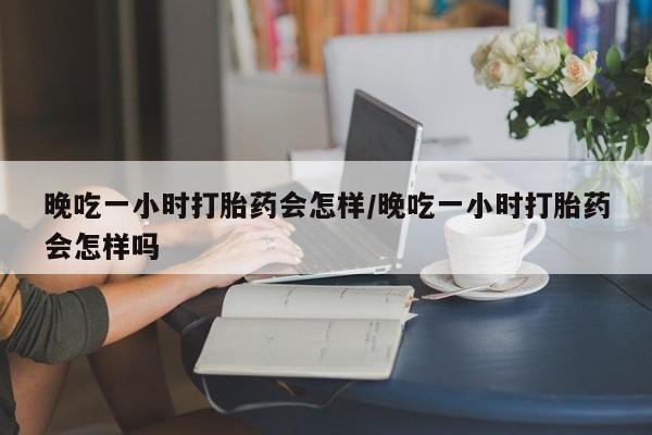 米非司酮片在线购买晚吃一小时打胎药会怎样/晚吃一小时打胎药会怎样吗
