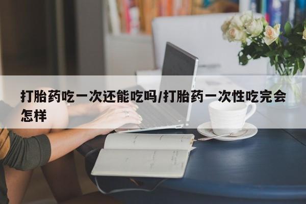 米非司酮片在线购买打胎药吃一次还能吃吗/打胎药一次性吃完会怎样