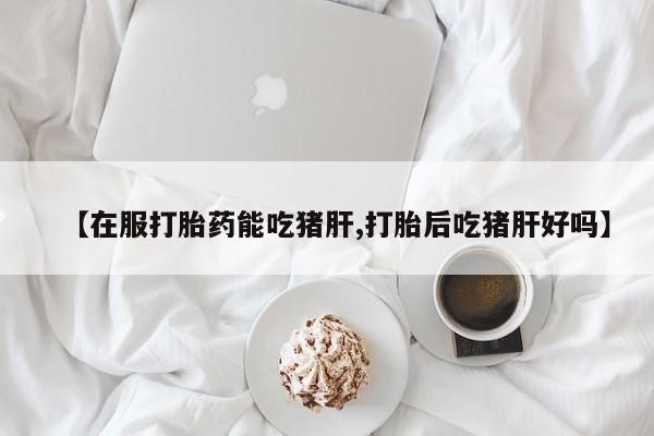 米非司酮片在线购买【在服打胎药能吃猪肝,打胎后吃猪肝好吗】