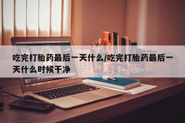 米非司酮片在线购买吃完打胎药最后一天什么/吃完打胎药最后一天什么时候干净