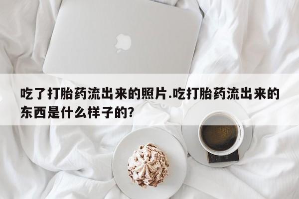 米非司酮片在线购买吃了打胎药流出来的照片.吃打胎药流出来的东西是什么样子的？