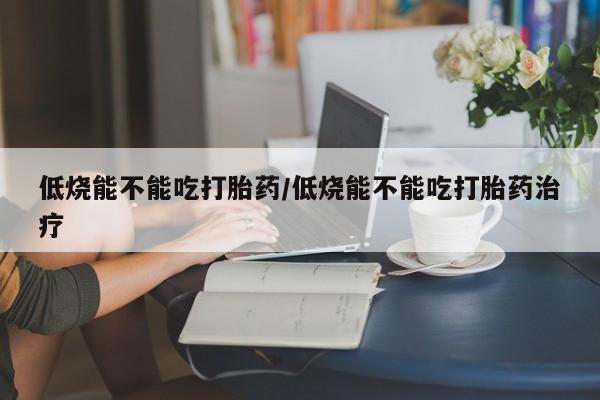 米非司酮片在线购买低烧能不能吃打胎药/低烧能不能吃打胎药治疗