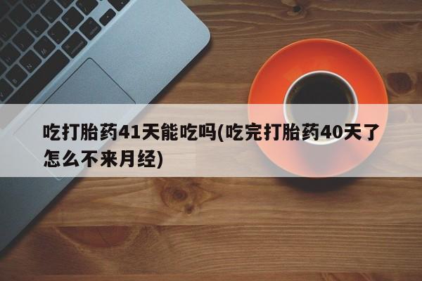 米非司酮片在线购买吃打胎药41天能吃吗(吃完打胎药40天了怎么不来月经)