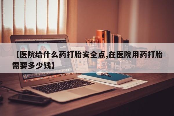 米非司酮片在线购买【医院给什么药打胎安全点,在医院用药打胎需要多少钱】