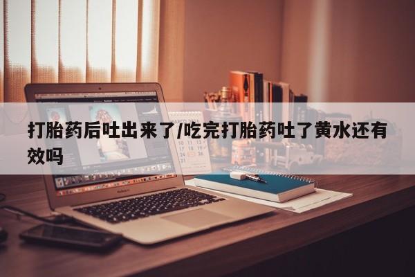 米非司酮片在线购买打胎药后吐出来了/吃完打胎药吐了黄水还有效吗